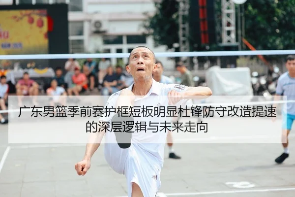 广东男篮季前赛护框短板明显杜锋防守改造提速的深层逻辑与未来走向