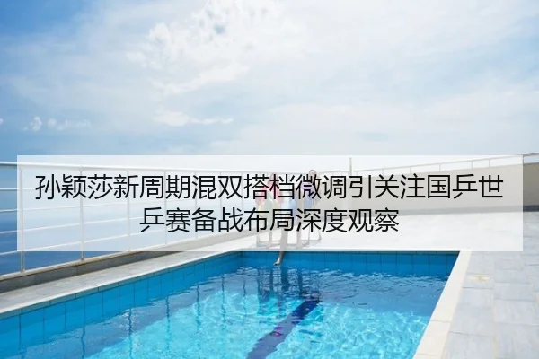 孙颖莎新周期混双搭档微调引关注国乒世乒赛备战布局深度观察