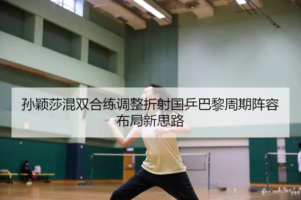 孙颖莎混双合练调整折射国乒巴黎周期阵容布局新思路