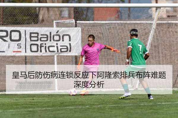 皇马后防伤病连锁反应下阿隆索排兵布阵难题深度分析